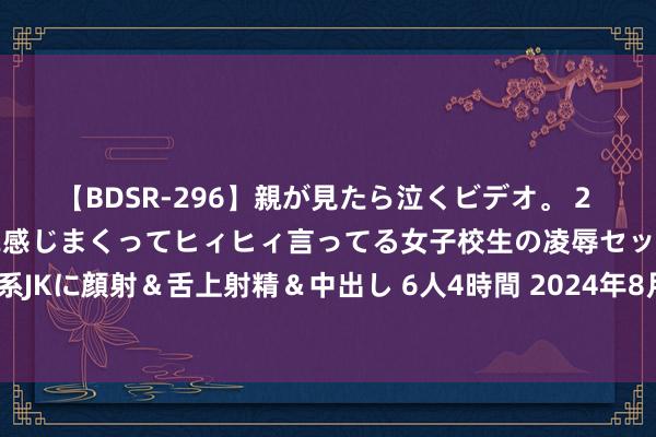 【BDSR-296】親が見たら泣くビデオ。 2 死にたくなるほど辛いのに感じまくってヒィヒィ言ってる女子校生の凌辱セックス。清楚系JKに顔射&舌上射精&中出し 6人4時間 2024年8月9日世界主要批发商场山竹价钱行情