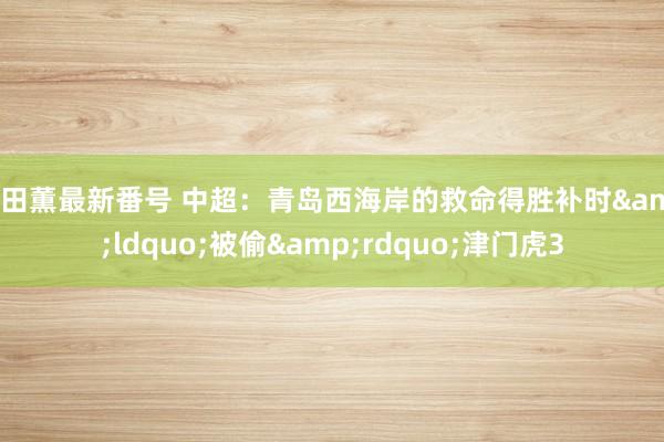 持田薫最新番号 中超：青岛西海岸的救命得胜补时&ldquo;被偷&rdquo;津门虎3