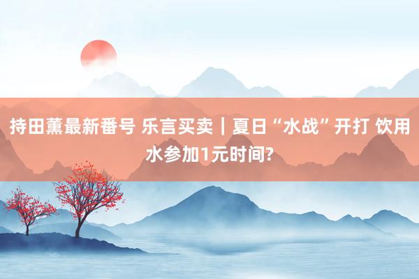 持田薫最新番号 乐言买卖|夏日“水战”开打 饮用水参加1元时间?