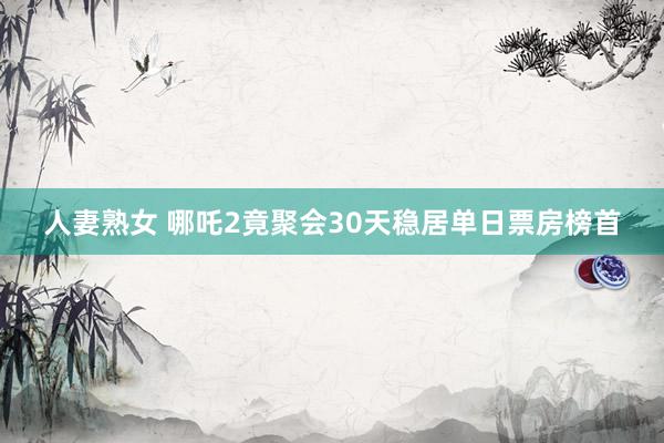 人妻熟女 哪吒2竟聚会30天稳居单日票房榜首