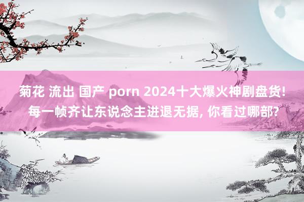 菊花 流出 国产 porn 2024十大爆火神剧盘货! 每一帧齐让东说念主进退无据， 你看过哪部?