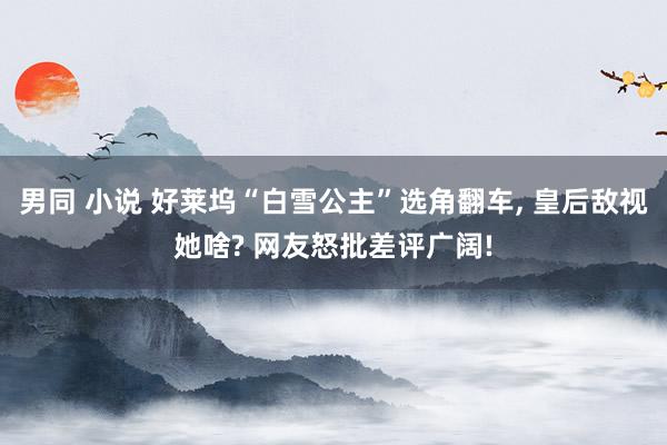 男同 小说 好莱坞“白雪公主”选角翻车， 皇后敌视她啥? 网友怒批差评广阔!