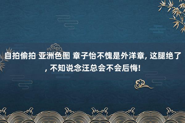 自拍偷拍 亚洲色图 章子怡不愧是外洋章， 这腿绝了， 不知说念汪总会不会后悔!