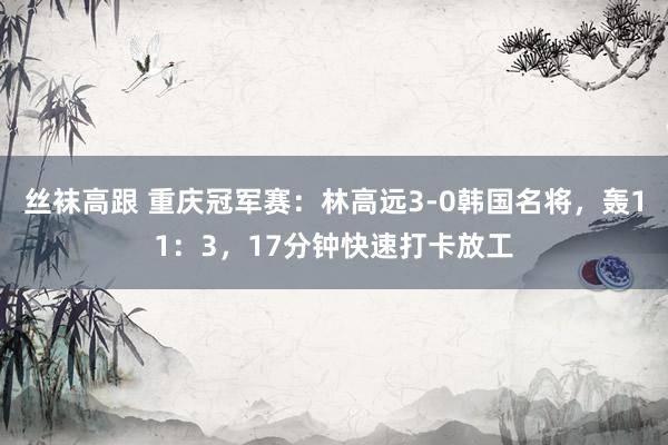 丝袜高跟 重庆冠军赛：林高远3-0韩国名将，轰11：3，17分钟快速打卡放工