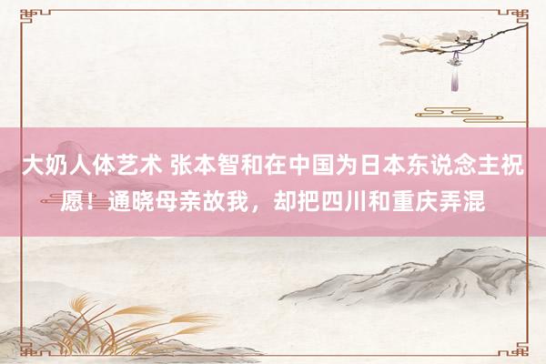 大奶人体艺术 张本智和在中国为日本东说念主祝愿！通晓母亲故我，却把四川和重庆弄混