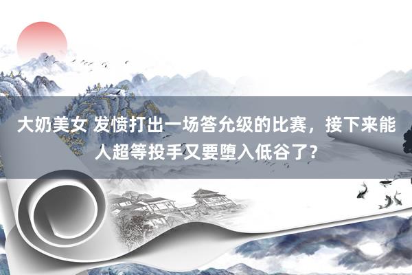 大奶美女 发愤打出一场答允级的比赛，接下来能人超等投手又要堕入低谷了？