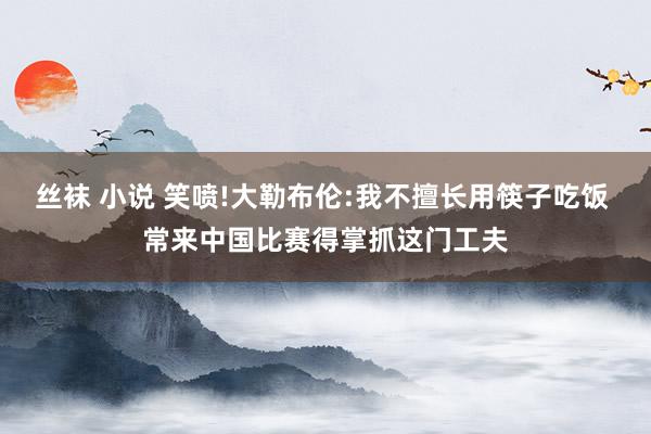 丝袜 小说 笑喷!大勒布伦:我不擅长用筷子吃饭 常来中国比赛得掌抓这门工夫