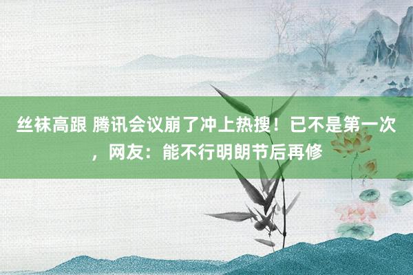 丝袜高跟 腾讯会议崩了冲上热搜！已不是第一次，网友：能不行明朗节后再修