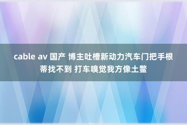 cable av 国产 博主吐槽新动力汽车门把手根蒂找不到 打车嗅觉我方像土鳖