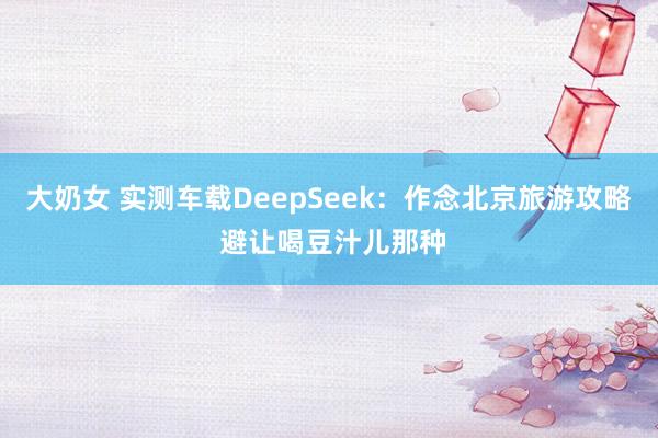 大奶女 实测车载DeepSeek：作念北京旅游攻略 避让喝豆汁儿那种