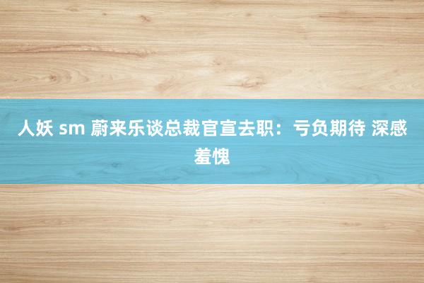 人妖 sm 蔚来乐谈总裁官宣去职：亏负期待 深感羞愧
