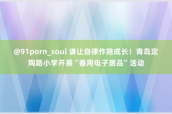 @91porn_soul 请让自律作陪成长！青岛定陶路小学开展“善用电子居品”活动