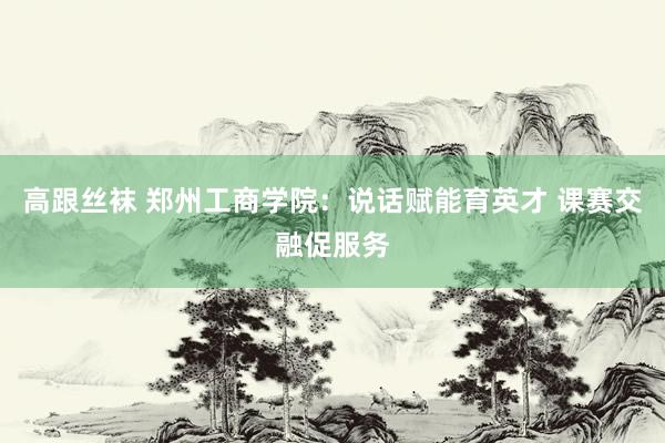 高跟丝袜 郑州工商学院：说话赋能育英才 课赛交融促服务