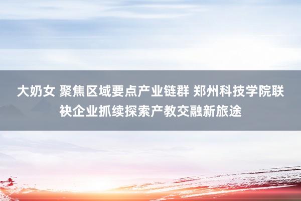 大奶女 聚焦区域要点产业链群 郑州科技学院联袂企业抓续探索产教交融新旅途