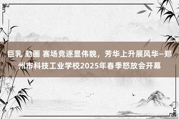 巨乳 動画 赛场竞逐显伟貌，芳华上升展风华—郑州市科技工业学校2025年春季怒放会开幕