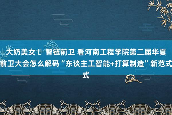 大奶美女 ‌智链前卫 看河南工程学院第二届华夏前卫大会怎么解码“东谈主工智能+打算制造”新范式