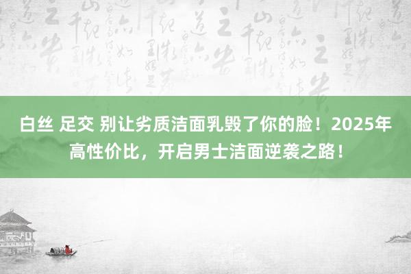 白丝 足交 别让劣质洁面乳毁了你的脸！2025年高性价比，开启男士洁面逆袭之路！