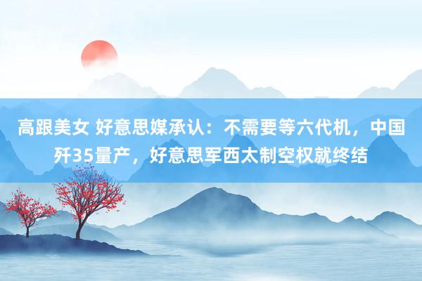 高跟美女 好意思媒承认：不需要等六代机，中国歼35量产，好意思军西太制空权就终结