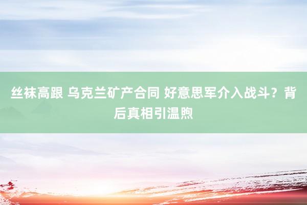 丝袜高跟 乌克兰矿产合同 好意思军介入战斗？背后真相引温煦