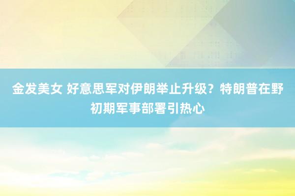 金发美女 好意思军对伊朗举止升级？特朗普在野初期军事部署引热心