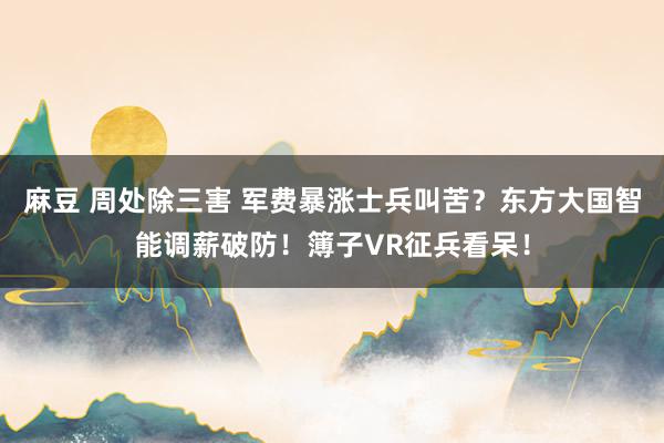 麻豆 周处除三害 军费暴涨士兵叫苦？东方大国智能调薪破防！簿子VR征兵看呆！