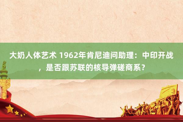 大奶人体艺术 1962年肯尼迪问助理：中印开战，是否跟苏联的核导弹磋商系？