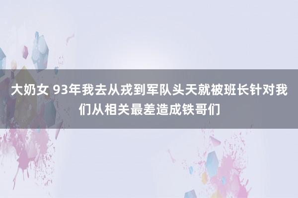 大奶女 93年我去从戎到军队头天就被班长针对我们从相关最差造成铁哥们