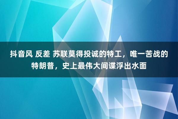 抖音风 反差 苏联莫得投诚的特工，唯一苦战的特朗普，史上最伟大间谍浮出水面
