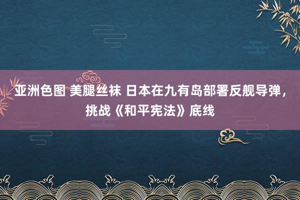 亚洲色图 美腿丝袜 日本在九有岛部署反舰导弹，挑战《和平宪法》底线
