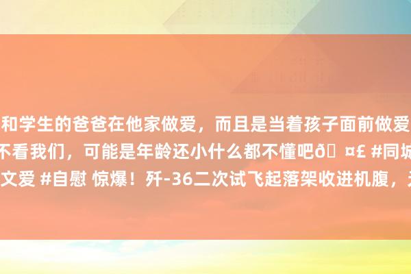 和学生的爸爸在他家做爱，而且是当着孩子面前做爱，太刺激了，孩子完全不看我们，可能是年龄还小什么都不懂吧🤣 #同城 #文爱 #自慰 惊爆！歼-36二次试飞起落架收进机腹，无军机伴飞，2030年入列？