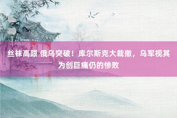 丝袜高跟 俄乌突破！库尔斯克大裁撤，乌军视其为创巨痛仍的惨败