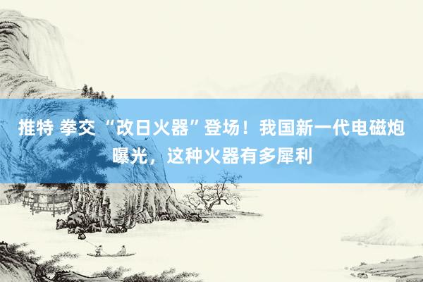 推特 拳交 “改日火器”登场！我国新一代电磁炮曝光，这种火器有多犀利