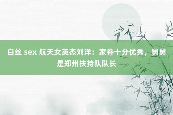 白丝 sex 航天女英杰刘洋：家眷十分优秀，舅舅是郑州扶持队队长