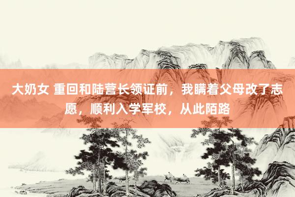 大奶女 重回和陆营长领证前，我瞒着父母改了志愿，顺利入学军校，从此陌路