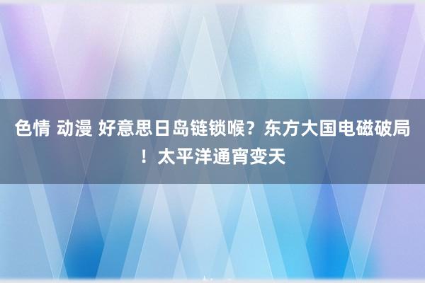 色情 动漫 好意思日岛链锁喉？东方大国电磁破局！太平洋通宵变天