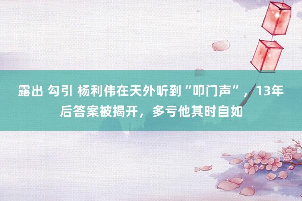 露出 勾引 杨利伟在天外听到“叩门声”，13年后答案被揭开，多亏他其时自如