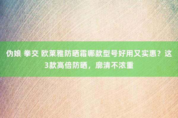 伪娘 拳交 欧莱雅防晒霜哪款型号好用又实惠？这3款高倍防晒，廓清不浓重