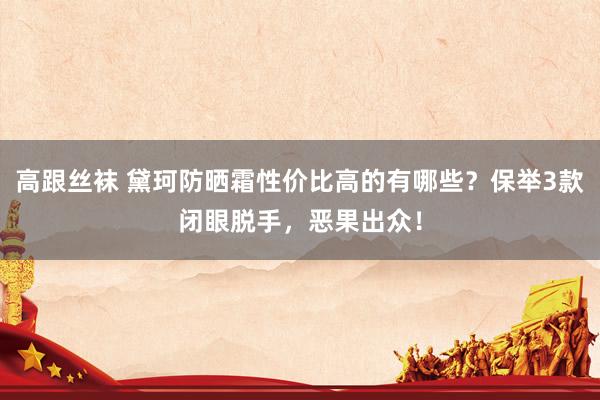 高跟丝袜 黛珂防晒霜性价比高的有哪些？保举3款闭眼脱手，恶果出众！