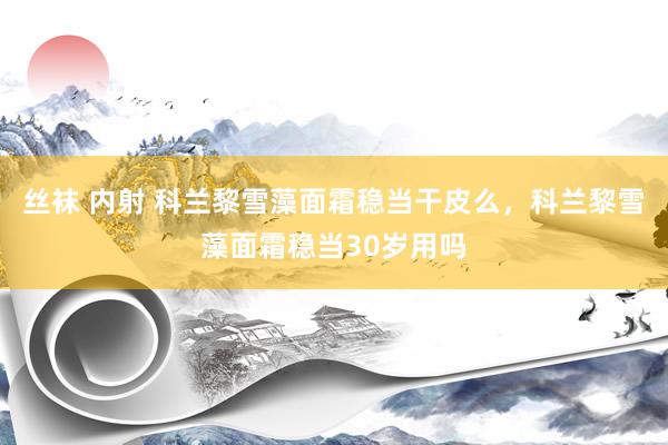丝袜 内射 科兰黎雪藻面霜稳当干皮么，科兰黎雪藻面霜稳当30岁用吗