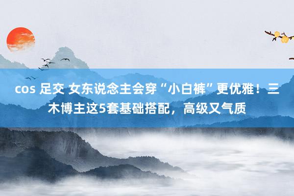 cos 足交 女东说念主会穿“小白裤”更优雅！三木博主这5套基础搭配，高级又气质