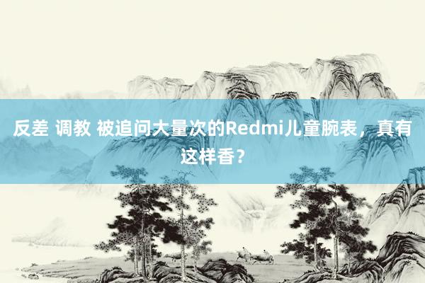 反差 调教 被追问大量次的Redmi儿童腕表，真有这样香？