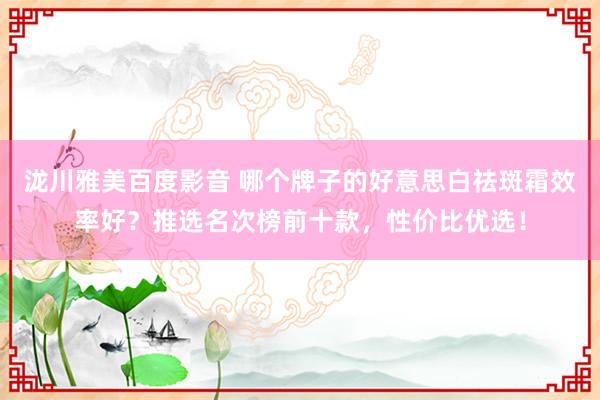 泷川雅美百度影音 哪个牌子的好意思白祛斑霜效率好？推选名次榜前十款，性价比优选！