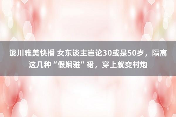 泷川雅美快播 女东谈主岂论30或是50岁，隔离这几种“假娴雅”裙，穿上就变村炮