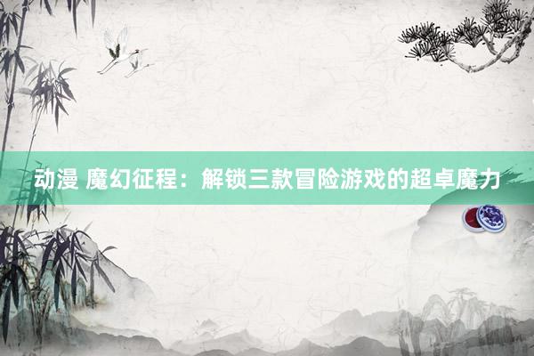 动漫 魔幻征程：解锁三款冒险游戏的超卓魔力