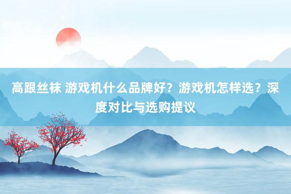 高跟丝袜 游戏机什么品牌好？游戏机怎样选？深度对比与选购提议