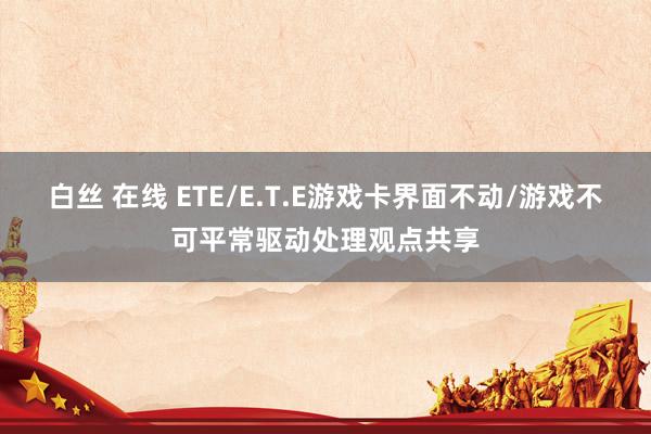白丝 在线 ETE/E.T.E游戏卡界面不动/游戏不可平常驱动处理观点共享