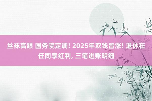 丝袜高跟 国务院定调! 2025年双钱皆涨! 退休在任同享红利， 三笔进账明细