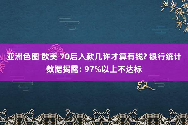 亚洲色图 欧美 70后入款几许才算有钱? 银行统计数据揭露: 97%以上不达标