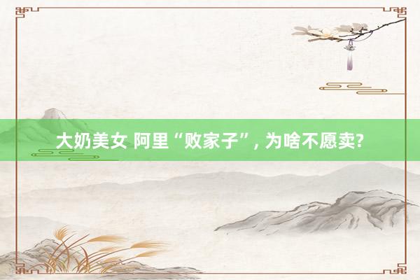 大奶美女 阿里“败家子”， 为啥不愿卖?