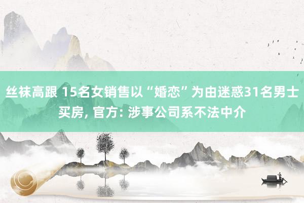 丝袜高跟 15名女销售以“婚恋”为由迷惑31名男士买房， 官方: 涉事公司系不法中介